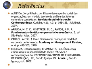 Referências
ALMEIDA, Jorge Ribeiro de. Ética e desempenho social das
organizações: um modelo teórico de análise dos fatores
culturais e contextuais. Revista de Administração
Contemporânea, Curitiba, v.11, n.3, p. 105-125, July/Sept.
2007.
ARRUDA, M. C. C.; WHITAKER, M. C.; RAMOS, J. M. R.
Fundamentos de ética empresarial e econômica. 3. ed.
São Paulo: Atlas, 2007.
CARROL, Archie. A three dimensional conceptual model of
corporate performance. Academy or Management Review,
n. 4, p. 497-505, 1979.
COSENZA, Orlando Nunes; CHAMOVITZ, Ilan. Ética, ética
empresarial e responsabilidade social: reflexões e
recomendações. In: ENCONTRO NACIONAL DE ENGENHARIA
DE PRODUÇAO, 27., Foz do Iguaçu, PR. Anais..., Foz do
Iguaçu, out. 2007.
74
 