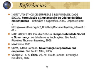 Referências
INSTITUTO ETHOS DE EMPRESAS E RESPONSABILIDADE
SOCIAL. Formulação e Implantação de Código de Ética
em Empresas – Reflexões e Sugestões. 2000. Disponivel em:
<
http://www.ethos.org.br/_Uniethos/Documents/etica_internet.p
df >.
MACHADO FILHO, Cláudio Pinheiro. Responsabilidade Social
e Governança: os debates e as implicações. São Paulo:
Pioneiros Thomson Learning, 2006.
Maximiano 2000
SILVA, Edson Cordeiro. Governança Corporativa nas
empresas. São Paulo: Atlas, 2006.
VÁZQUEZ, A. S. Ética. 23. ed. Rio de Janeiro: Civilização
Brasileira, 2002.
75
 