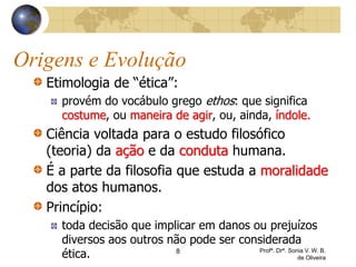 Origens e Evolução
Etimologia de “ética”:
provém do vocábulo grego ethos: que significa
costume, ou maneira de agir, ou, ainda, índole.
Ciência voltada para o estudo filosófico
(teoria) da ação e da conduta humana.
É a parte da filosofia que estuda a moralidade
dos atos humanos.
Princípio:
toda decisão que implicar em danos ou prejuízos
diversos aos outros não pode ser considerada
ética. 8 Profª. Drª. Sonia V. W. B.
de Oliveira
 
