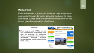 Modularidad
Es la división del software en unidades mas manejables,
que se denominan de forma genérica módulos, de cada
una de las cuales trata únicamente con una parte de las
tareas globales asignadas al software.
10
 
