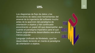 UML
Los diagramas de flujo de datos y los
diccionarios de datos eran herramientas del
arsenal de la ingeniería del software mucho
antes de la aparición del paradigma de
orientación a objetos y han continuado
encontrando un papel útil que desempeñar, aun
cuando el paradigma imperativo para el que
fueron originalmente desarrollados sea ahora
menos popular.
Lenguaje Unificado de Modelado, que fue
desarrollado teniendo en mente el paradigma
de orientación a objetos.
11
 