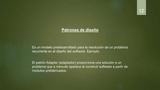 Patrones de diseño
Es un modelo predesarrollado para la resolución de un problema
recurrente en el diseño del software. Ejemplo:
El patrón Adapter (adaptador) proporciona una solución a un
problema que a menudo aparece al construir software a partir de
módulos prefabricados.
12
 