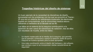 Tragedias históricas del diseño de sistemas
Un buen ejemplo de la necesidad de disciplinas de diseño
apropiadas son los problemas con los que se encontró el Therac-
25 que era un sistema de radioterapia acelerador de electrones
basado en computadoras, que la comunidad medica estuvo
utilizando a mediados de la década de los 80.
Los fallos en el sistema de la maquina contribuyeron a la
aparición de seis casos de sobredosis de radiación, tres de ellos
con resultado de muerte, entre los fallos:
1) Un diseño inadecuado de la interfaz de la maquina, que permitía
que el operador comenzara a aplicar la radiación antes de que la
maquina se hubiera ajustado para la dosis apropiada.
2) Una mala coordinación entre el diseño del hardware y del software,
que condujo a que no se incorporaran ciertas características de
seguridad.
13
 