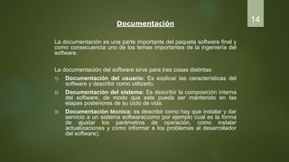 Documentación
La documentación es una parte importante del paquete software final y
como consecuencia uno de los temas importantes de la ingeniería del
software.
La documentación del software sirve para tres cosas distintas:
1) Documentación del usuario: Es explicar las características del
software y describir como utilizarlo.
2) Documentación del sistema: Es describir la composición interna
del software, de modo que este pueda ser mantenido en las
etapas posteriores de su ciclo de vida.
3) Documentación técnica: es describir como hay que instalar y dar
servicio a un sistema software(como por ejemplo cual es la forma
de ajustar los parámetros de operación, como instalar
actualizaciones y como informar e los problemas al desarrollador
del software).
14
 