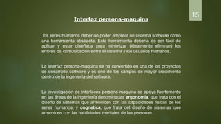 Interfaz persona-maquina
los seres humanos deberían poder emplear un sistema software como
una herramienta abstracta. Esta herramienta debería de ser fácil de
aplicar y estar diseñada para minimizar (idealmente eliminar) los
errores de comunicación entre el sistema y los usuarios humanos.
La interfaz persona-maquina se ha convertido en una de los proyectos
de desarrollo software y es uno de los campos de mayor crecimiento
dentro de la ingeniería del software.
La investigación de interfaces persona-maquina se apoya fuertemente
en las áreas de la ingeniería denominadas ergonomía, que trata con el
diseño de sistemas que armonicen con las capacidades físicas de los
seres humanos, y cognetica, que trata del diseño de sistemas que
armonicen con las habilidades mentales de las personas.
15
 
