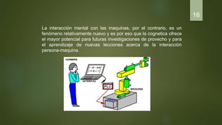 La interacción mental con las maquinas, por el contrario, es un
fenómeno relativamente nuevo y es por eso que la cognetica ofrece
el mayor potencial para futuras investigaciones de provecho y para
el aprendizaje de nuevas lecciones acerca de la interacción
persona-maquina.
16
 