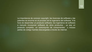 La importancia de conocer copyright, las licencias de software y las
patentes es enorme en el proceso de la ingeniería del software. A la
hora de desarrollar un producto software, los ingenieros de software
a menudo incorporan software de otros productos ; ya sea un
producto completo, un subconjunto de componentes o incluso
partes de código fuentes descargadas a través de internet.
18
 