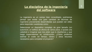 La disciplina de la ingeniería
del software
La ingeniería es un campo bien consolidado, podríamos
pensar que existe una gran cantidad de técnicas de
ingeniería previamente desarrolladas que puedan ser útiles
para responder cuestiones como:
Seleccionar un dispositivo complejo de gran tamaño (un
automóvil, un edificio de oficina de varios pisos, o quizás una
catedral) e imaginar que nos piden que lo diseñemos y que
luego supervisemos su construcción. ¿Cómo podemos
estimar el coste en tiempo, dinero y otros recursos
necesarios para completar el proyecto?
3
 