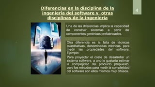 Diferencias en la disciplina de la
ingeniería del software y otras
disciplinas de la ingeniería
Una de las diferencias implica la capacidad
de construir sistemas a partir de
componentes genéricos prefabricados.
.
4
Otra diferencia es la falta de técnicas
cuantitativas, denominadas métricas, para
medir las propiedades del software.
Ejemplo:
Para proyectar el coste de desarrollar un
sistema software, a uno le gustaría estimar
la complejidad del producto propuesto,
pero los métodos para medir la complejidad
del software son ellos mismos muy difusos.
 