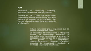 ACM
Association for Computing Machinery,
Asociación de Hardware de Computación)
Fundada en 1947 Como una organización
internacional de carácter científico y educativo
dedicada al progreso de la ingeniería , las
ciencias y las aplicaciones de la tecnología de
la información
5
Incluye numerosos grupos especiales que se
centran en temas tales como:
La arquitectura de computadoras, la inteligencia
artificial, la computación biomédica, la
interacción entre computadoras y sociedad, la
pedagogía de las ciencias de la computación,
los gráficos por computadora,
hipertexto/hipermedia, sistemas operativos,
lenguajes de programación, simulación y
modelado e ingeniería del software.
 