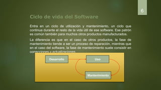 Ciclo de vida del Software
Entra en un ciclo de utilización y mantenimiento, un ciclo que
continua durante el resto de la vida útil de ese software. Ese patrón
es común también para muchos otros productos manufacturados.
La diferencia es que en el caso de otros productos, la fase de
mantenimiento tiende a ser un proceso de reparación, mientras que
en el caso del software, la fase de mantenimiento suele consistir en
correcciones y actualizaciones.
6
Desarrollo
Mantenimiento
Uso
 