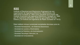 IEEE
Institute of Electrical and Electronics Engineers) es una
organización de Ingenieros Eléctricos, Electrónicos y de
fabricación fundada en 1963 como resultado de la fusión del
Instituto Americano de Ingenieros Eléctricos ( fundado en 1884
por 25 ingenieros eléctricos, entre los que estaba Thomas
Edison) y el Instituto de Ingenieros de Radio (fundado en 1912).
Este instituto incluye numerosas sociedades técnicas como la :
Sociedad Aeroespacial, y de Sistemas Electrónicos
Sociedad de Laceres y Electroóptica
Sociedad de Robótica y de Automatización
Sociedad Tecnología Vehicular y la
Sociedad de Computadoras.
8
 