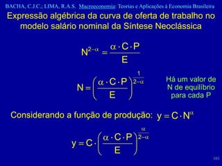 BACHA, C.J.C.; LIMA, R.A.S. Macroeconomia: Teorias e Aplicações à Economia Brasileira
Expressão algébrica da curva de oferta de trabalho no
   modelo salário nominal da Síntese Neoclássica

                                  2            C P
                              N
                                               E
                                                       1
                                          C P      2             Há um valor de
                              N                                  N de equilíbrio
                                          E                       para cada P

  Considerando a função de produção: y                             C N

                                            C P        2
                          y       C
                                            E
                                                                                    101
 