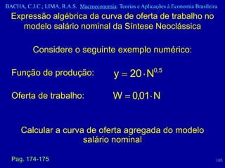 BACHA, C.J.C.; LIMA, R.A.S. Macroeconomia: Teorias e Aplicações à Economia Brasileira
  Expressão algébrica da curva de oferta de trabalho no
     modelo salário nominal da Síntese Neoclássica

           Considere o seguinte exemplo numérico:

  Função de produção:                      y     20 N0,5

  Oferta de trabalho:                      W      0,01 N


      Calcular a curva de oferta agregada do modelo
                      salário nominal

  Pag. 174-175                                                                      103
 