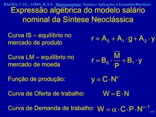 BACHA, C.J.C.; LIMA, R.A.S. Macroeconomia: Teorias e Aplicações à Economia Brasileira
    Expressão algébrica do modelo salário
       nominal da Síntese Neoclássica
  Curva IS – equilíbrio no
                                                  r     A0       A1 g A 2 y
  mercado de produto

  Curva LM – equilíbrio no                                     M
                                                  r     B0       B1 y
  mercado de moeda                                             P
  Função de produção:                             y      C N
  Curva de Oferta de trabalho:                           W E N

  Curva de Demanda de trabalho:                                                    1
                                                      W            C P N               104
 