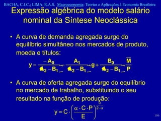 BACHA, C.J.C.; LIMA, R.A.S. Macroeconomia: Teorias e Aplicações à Economia Brasileira
    Expressão algébrica do modelo salário
       nominal da Síntese Neoclássica
   • A curva de demanda agregada surge do
     equilíbrio simultâneo nos mercados de produto,
     moeda e títulos:
                      A0             A1                   B0        M
              y                          g
                    A2 B1          A2 B1               A2 B1        P

   • A curva de oferta agregada surge do equilíbrio
     no mercado de trabalho, substituindo o seu
     resultado na função de produção:
                            C P 2
                   y C
                            E                                                       106
 