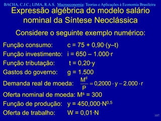 BACHA, C.J.C.; LIMA, R.A.S. Macroeconomia: Teorias e Aplicações à Economia Brasileira
    Expressão algébrica do modelo salário
       nominal da Síntese Neoclássica
      Considere o seguinte exemplo numérico:
Função consumo:      c = 75 + 0,90·(y–t)
Função investimento: i = 650 – 1.000·r
Função tributação:    t = 0,20·y
Gastos do governo:   g = 1.500
                                          Md
Demanda real de moeda:                            0,2000 y 2.000 r
                                          P
Oferta nominal de moeda: Ms = 300
Função de produção: y = 450,000·N0,5
Oferta de trabalho:  W = 0,01·N                                                     107
 