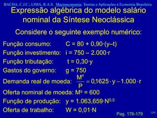 BACHA, C.J.C.; LIMA, R.A.S. Macroeconomia: Teorias e Aplicações à Economia Brasileira
    Expressão algébrica do modelo salário
       nominal da Síntese Neoclássica
      Considere o seguinte exemplo numérico:
Função consumo:      C = 80 + 0,90·(y–t)
Função investimento: i = 750 – 2.000·r
Função tributação:    t = 0,30·y
Gastos do governo:   g = 750
                          Md
Demanda real de moeda:         0,1625 y 1.000 r
                           P
Oferta nominal de moeda: Ms = 600
Função de produção: y = 1.063,659·N0,5
Oferta de trabalho:  W = 0,01·N                                                     109
                                                                Pag. 176-179
 