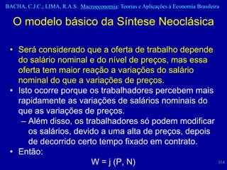 BACHA, C.J.C.; LIMA, R.A.S. Macroeconomia: Teorias e Aplicações à Economia Brasileira

  O modelo básico da Síntese Neoclásica

 • Será considerado que a oferta de trabalho depende
   do salário nominal e do nível de preços, mas essa
   oferta tem maior reação a variações do salário
   nominal do que a variações de preços.
 • Isto ocorre porque os trabalhadores percebem mais
   rapidamente as variações de salários nominais do
   que as variações de preços.
    – Além disso, os trabalhadores só podem modificar
      os salários, devido a uma alta de preços, depois
      de decorrido certo tempo fixado em contrato.
 • Então:
                       W = j (P, N)                                                 114
 