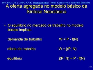 BACHA, C.J.C.; LIMA, R.A.S. Macroeconomia: Teorias e Aplicações à Economia Brasileira
   A oferta agregada no modelo básico da
             Síntese Neoclásica

  • O equilíbrio no mercado de trabalho no modelo
    básico implica:

     demanda de trabalho                               W = P f(N)

    oferta de trabalho                                W = j(P, N)

    equilíbrio                                         j(P, N) = P f(N)

                                                                                    116
 