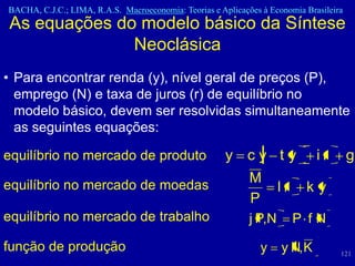 BACHA, C.J.C.; LIMA, R.A.S. Macroeconomia: Teorias e Aplicações à Economia Brasileira
As equações do modelo básico da Síntese
              Neoclásica
• Para encontrar renda (y), nível geral de preços (P),
  emprego (N) e taxa de juros (r) de equilíbrio no
  modelo básico, devem ser resolvidas simultaneamente
  as seguintes equações:

equilíbrio no mercado de produto                       y cy ty                ir        g

equilíbrio no mercado de moedas
                                                             M
                                                                     lr    ky
                                                             P
equilíbrio no mercado de trabalho                            j P,N        P fN

função de produção                                              y    y N, K         121
 