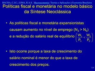 BACHA, C.J.C.; LIMA, R.A.S. Macroeconomia: Teorias e Aplicações à Economia Brasileira
Políticas fiscal e monetária no modelo básico
            da Síntese Neoclássica

   • As políticas fiscal e monetária expansionistas
      causam aumento no nível de emprego (N3 > N0)
      e a redução do salário real de equilíbrio W3                              W0
                                                                        P3      P0


   • Isto ocorre porque a taxa de crescimento do
      salário nominal é menor do que a taxa de
      crescimento dos preços.
                                                                                     129
 