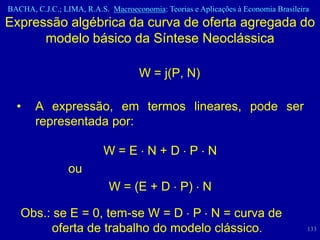 BACHA, C.J.C.; LIMA, R.A.S. Macroeconomia: Teorias e Aplicações à Economia Brasileira
Expressão algébrica da curva de oferta agregada do
      modelo básico da Síntese Neoclássica

                                     W = j(P, N)

  •    A expressão, em termos lineares, pode ser
       representada por:

                           W=E N+D P N
                 ou
                            W = (E + D P) N

   Obs.: se E = 0, tem-se W = D P N = curva de
        oferta de trabalho do modelo clássico.                                      133
 