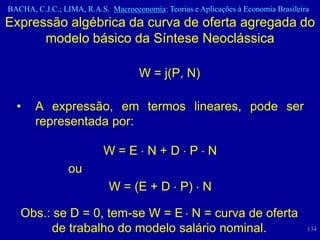 BACHA, C.J.C.; LIMA, R.A.S. Macroeconomia: Teorias e Aplicações à Economia Brasileira
Expressão algébrica da curva de oferta agregada do
      modelo básico da Síntese Neoclássica

                                     W = j(P, N)

  •    A expressão, em termos lineares, pode ser
       representada por:

                           W=E N+D P N
                 ou
                            W = (E + D P) N

   Obs.: se D = 0, tem-se W = E N = curva de oferta
        de trabalho do modelo salário nominal.                                      134
 