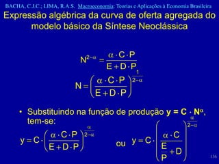 BACHA, C.J.C.; LIMA, R.A.S. Macroeconomia: Teorias e Aplicações à Economia Brasileira
Expressão algébrica da curva de oferta agregada do
      modelo básico da Síntese Neoclássica


                                 2         C P
                              N
                                         E D P
                                                        1
                                       C P          2
                            N
                                     E D P

     • Substituindo na função de produção y = C N ,
       tem-se:                                 2
                   C P          2                                    C
      y    C                                 ou y           C
                 E D P                                          E
                                                                      D
                                                                P                   136
 