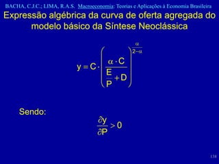 BACHA, C.J.C.; LIMA, R.A.S. Macroeconomia: Teorias e Aplicações à Economia Brasileira
Expressão algébrica da curva de oferta agregada do
      modelo básico da Síntese Neoclássica

                                                    2
                                              C
                             y    C
                                         E
                                               D
                                         P


     Sendo:
                                       y
                                              0
                                       P

                                                                                    138
 