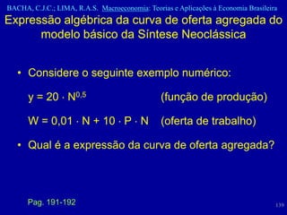 BACHA, C.J.C.; LIMA, R.A.S. Macroeconomia: Teorias e Aplicações à Economia Brasileira
Expressão algébrica da curva de oferta agregada do
      modelo básico da Síntese Neoclássica


   • Considere o seguinte exemplo numérico:

      y = 20 N0,5                               (função de produção)

      W = 0,01 N + 10 P N                       (oferta de trabalho)

   • Qual é a expressão da curva de oferta agregada?




      Pag. 191-192                                                                  139
 