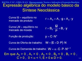 BACHA, C.J.C.; LIMA, R.A.S. Macroeconomia: Teorias e Aplicações à Economia Brasileira
 Expressão algébrica do modelo básico da
          Síntese Neoclássica




  Em que A0 > 0 , A1 > 0 , A2 < 0 , B0 < 0 , B1 > 0 ,
         C > 0 , 0 < < 1, E > 0 e D > 0.                                            141
 