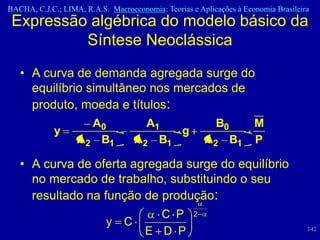 BACHA, C.J.C.; LIMA, R.A.S. Macroeconomia: Teorias e Aplicações à Economia Brasileira
 Expressão algébrica do modelo básico da
          Síntese Neoclássica
   • A curva de demanda agregada surge do
     equilíbrio simultâneo nos mercados de
     produto, moeda e títulos:
                     A0              A1                   B0         M
             y                           g
                   A2 B1           A2 B1               A2 B1         P

   • A curva de oferta agregada surge do equilíbrio
     no mercado de trabalho, substituindo o seu
     resultado na função de produção:
                            C P 2
                   y C
                         E D P                                                      142
 