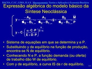 BACHA, C.J.C.; LIMA, R.A.S. Macroeconomia: Teorias e Aplicações à Economia Brasileira
 Expressão algébrica do modelo básico da
          Síntese Neoclássica
                     A0              A1                   B0         M
             y                           g
                   A2 B1           A2 B1               A2 B1         P

                         C P       2
            y    C
                       E D P

• Sistema de equações em que se determina y e P.
• Substituindo y de equilíbrio na função de produção,
  encontra-se N de equilíbrio.
• Conhecendo N e P, a função demanda (ou oferta)
  de trabalho dão W de equilíbrio.
• Com y de equilíbrio, a curva IS da r de equilíbrio. 143
 