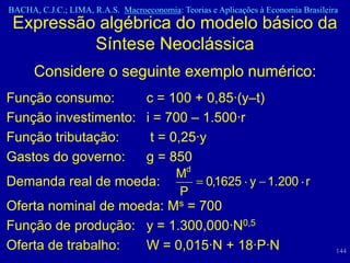 BACHA, C.J.C.; LIMA, R.A.S. Macroeconomia: Teorias e Aplicações à Economia Brasileira
 Expressão algébrica do modelo básico da
          Síntese Neoclássica
      Considere o seguinte exemplo numérico:
Função consumo:      c = 100 + 0,85·(y–t)
Função investimento: i = 700 – 1.500·r
Função tributação:    t = 0,25·y
Gastos do governo:   g = 850
                                           Md
Demanda real de moeda:                            0,1625 y 1.200 r
                                           P
Oferta nominal de moeda: Ms = 700
Função de produção: y = 1.300,000·N0,5
Oferta de trabalho:  W = 0,015·N + 18·P·N                                           144
 