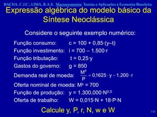 BACHA, C.J.C.; LIMA, R.A.S. Macroeconomia: Teorias e Aplicações à Economia Brasileira
 Expressão algébrica do modelo básico da
          Síntese Neoclássica
           Considere o seguinte exemplo numérico:
     Função consumo:      c = 100 + 0,85·(y–t)
     Função investimento: i = 700 – 1.500·r
     Função tributação:    t = 0,25·y
     Gastos do governo:   g = 850
                                            Md
     Demanda real de moeda:                       0,1625 y 1.200 r
                                            P
     Oferta nominal de moeda: Ms = 700
     Função de produção: y = 1.300,000·N0,5
     Oferta de trabalho:  W = 0,015·N + 18·P·N
                     Calcule y, P, r, N, w e W                                      145
 