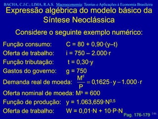 BACHA, C.J.C.; LIMA, R.A.S. Macroeconomia: Teorias e Aplicações à Economia Brasileira
 Expressão algébrica do modelo básico da
          Síntese Neoclássica
      Considere o seguinte exemplo numérico:
Função consumo:      C = 80 + 0,90·(y–t)
Oferta de trabalho:  i = 750 – 2.000·r
Função tributação:    t = 0,30·y
Gastos do governo:   g = 750
                          Md
Demanda real de moeda:         0,1625 y 1.000 r
                           P
Oferta nominal de moeda: Ms = 600
Função de produção: y = 1.063,659·N0,5
Oferta de trabalho:  W = 0,01·N + 10·P·N                                            146
                                                                    Pag. 176-179
 