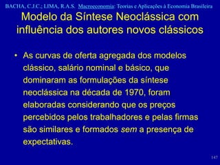 BACHA, C.J.C.; LIMA, R.A.S. Macroeconomia: Teorias e Aplicações à Economia Brasileira

     Modelo da Síntese Neoclássica com
    influência dos autores novos clássicos

   • As curvas de oferta agregada dos modelos
     clássico, salário nominal e básico, que
     dominaram as formulações da síntese
     neoclássica na década de 1970, foram
     elaboradas considerando que os preços
     percebidos pelos trabalhadores e pelas firmas
     são similares e formados sem a presença de
     expectativas.
                                                                                    147
 
