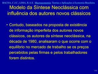 BACHA, C.J.C.; LIMA, R.A.S. Macroeconomia: Teorias e Aplicações à Economia Brasileira

     Modelo da Síntese Neoclássica com
    influência dos autores novos clássicos

   • Contudo, baseados na proposta de existência
     de informação imperfeita dos autores novos
     clássicos, os autores da síntese neoclássica, na
     década de 1980, analisaram o que ocorre com o
     equilíbrio no mercado de trabalho se os preços
     percebidos pelas firmas e pelos trabalhadores
     forem distintos.


                                                                                    148
 