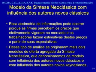 BACHA, C.J.C.; LIMA, R.A.S. Macroeconomia: Teorias e Aplicações à Economia Brasileira

     Modelo da Síntese Neoclássica com
    influência dos autores novos clássicos

   • Essa assimetria de informações pode ocorrer
     porque as firmas percebem os preços que
     efetivamente vigoram no mercado e os
     trabalhadores fazem estimativas destes preços
     a partir de suas expectativas.
   • Desse tipo de análise se originaram mais dois
     modelos de oferta agregada da Síntese
     Neoclássica, que denominaremos de modelo
     com influência dos autores novos clássicos e
     com influência dos autores novos keynesianos.
                                                                                    149
 