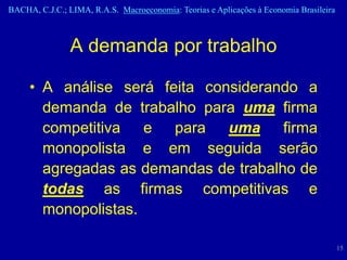 BACHA, C.J.C.; LIMA, R.A.S. Macroeconomia: Teorias e Aplicações à Economia Brasileira



                A demanda por trabalho

     • A análise será feita considerando a
       demanda de trabalho para uma firma
       competitiva e para uma firma
       monopolista e em seguida serão
       agregadas as demandas de trabalho de
       todas as firmas competitivas e
       monopolistas.

                                                                                        15
 