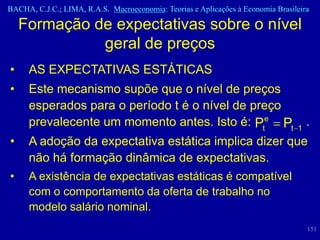 BACHA, C.J.C.; LIMA, R.A.S. Macroeconomia: Teorias e Aplicações à Economia Brasileira

    Formação de expectativas sobre o nível
              geral de preços
•    AS EXPECTATIVAS ESTÁTICAS
•    Este mecanismo supõe que o nível de preços
     esperados para o período t é o nível de preço
     prevalecente um momento antes. Isto é: Pte Pt                               1
                                                                                     .
•    A adoção da expectativa estática implica dizer que
     não há formação dinâmica de expectativas.
•    A existência de expectativas estáticas é compatível
     com o comportamento da oferta de trabalho no
     modelo salário nominal.
                                                                                     151
 