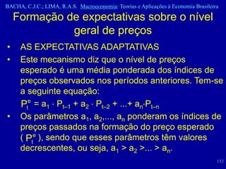 BACHA, C.J.C.; LIMA, R.A.S. Macroeconomia: Teorias e Aplicações à Economia Brasileira

    Formação de expectativas sobre o nível
              geral de preços
•    AS EXPECTATIVAS ADAPTATIVAS
•    Este mecanismo diz que o nível de preços
     esperado é uma média ponderada dos índices de
     preços observados nos períodos anteriores. Tem-se
     a seguinte equação:
     Pte = a1 Pt–1 + a2 Pt–2 + ...+ an Pt–n
•    Os parâmetros a1, a2,..., an ponderam os índices de
     preços passados na formação do preço esperado
     ( Pte ), sendo que esses parâmetros têm valores
     decrescentes, ou seja, a1 > a2 >... > an.
                                                                                    152
 