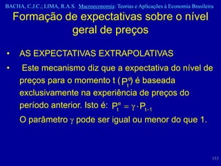 BACHA, C.J.C.; LIMA, R.A.S. Macroeconomia: Teorias e Aplicações à Economia Brasileira

    Formação de expectativas sobre o nível
              geral de preços

•    AS EXPECTATIVAS EXTRAPOLATIVAS
•    Este mecanismo diz que a expectativa do nível de
     preços para o momento t ( Pte) é baseada
     exclusivamente na experiência de preços do
     período anterior. Isto é: Pte   Pt 1
     O parâmetro pode ser igual ou menor do que 1.



                                                                                    153
 