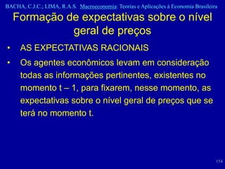 BACHA, C.J.C.; LIMA, R.A.S. Macroeconomia: Teorias e Aplicações à Economia Brasileira

    Formação de expectativas sobre o nível
              geral de preços
•    AS EXPECTATIVAS RACIONAIS
•    Os agentes econômicos levam em consideração
     todas as informações pertinentes, existentes no
     momento t – 1, para fixarem, nesse momento, as
     expectativas sobre o nível geral de preços que se
     terá no momento t.




                                                                                    154
 