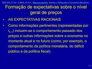BACHA, C.J.C.; LIMA, R.A.S. Macroeconomia: Teorias e Aplicações à Economia Brasileira

    Formação de expectativas sobre o nível
              geral de preços
•    AS EXPECTATIVAS RACIONAIS
•    Como informações pertinentes (representadas por
     It–1) incluem-se o comportamento passado dos
     preços e outras informações sobre a economia no
     momento atual e no futuro (como, por exemplo, o
     comportamento da política monetária, do déficit
     público e da política fiscal).


                                                                                    155
 