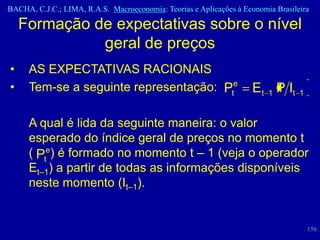 BACHA, C.J.C.; LIMA, R.A.S. Macroeconomia: Teorias e Aplicações à Economia Brasileira

    Formação de expectativas sobre o nível
              geral de preços
•    AS EXPECTATIVAS RACIONAIS
•    Tem-se a seguinte representação: Pte                            Et 1 P It    1


     A qual é lida da seguinte maneira: o valor
     esperado do índice geral de preços no momento t
     ( Pte) é formado no momento t – 1 (veja o operador
     Et–1) a partir de todas as informações disponíveis
     neste momento (It–1).


                                                                                      156
 