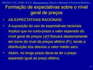 BACHA, C.J.C.; LIMA, R.A.S. Macroeconomia: Teorias e Aplicações à Economia Brasileira

    Formação de expectativas sobre o nível
              geral de preços
•    AS EXPECTATIVAS RACIONAIS
•    A suposição do uso de expectativas racionais
     implica que no curto-prazo o valor esperado do
     nível geral de preços ( Pte) flutuará aleatoriamente
     em torno do nível de preços efetivo (Pt), tendo a
     distribuição dos desvios o valor médio zero.
•    Assim, no longo prazo deve-se ter o preço
     esperado igual ao preço efetivo.

                                                                                    157
 