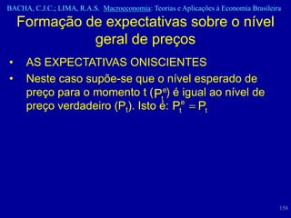 BACHA, C.J.C.; LIMA, R.A.S. Macroeconomia: Teorias e Aplicações à Economia Brasileira

    Formação de expectativas sobre o nível
              geral de preços
•    AS EXPECTATIVAS ONISCIENTES
•    Neste caso supõe-se que o nível esperado de
     preço para o momento t ( Pte) é igual ao nível de
     preço verdadeiro (Pt). Isto é: Pte Pt




                                                                                    158
 