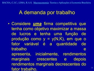 BACHA, C.J.C.; LIMA, R.A.S. Macroeconomia: Teorias e Aplicações à Economia Brasileira



                A demanda por trabalho

     • Considere uma firma competitiva que
       tenha como objetivo maximizar a massa
       de lucros e tenha uma função de
       produção como y = y(N,K), em que o
       fator variável é a quantidade de
       trabalho                             e
       apresenta, inicialmente, rendimentos
       marginais      crescentes e     depois
       rendimentos marginais decrescentes do
                                                                                        16
       fator trabalho.
 